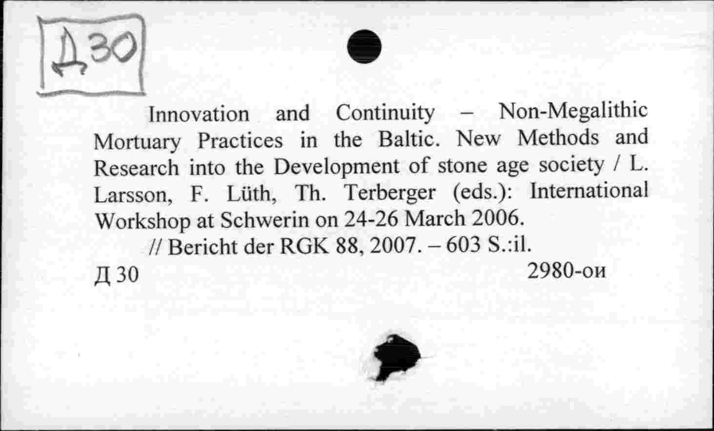 ﻿Innovation and Continuity — Non-Megalithic Mortuary Practices in the Baltic. New Methods and Research into the Development of stone age society I L. Larsson, F. Lüth, Th. Terberger (eds.): International Workshop at Schwerin on 24-26 March 2006.
// Bericht der RGK 88, 2007. — 603 S.:il. д зо	2980-ои